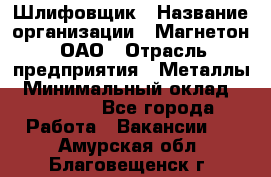 Шлифовщик › Название организации ­ Магнетон, ОАО › Отрасль предприятия ­ Металлы › Минимальный оклад ­ 20 000 - Все города Работа » Вакансии   . Амурская обл.,Благовещенск г.